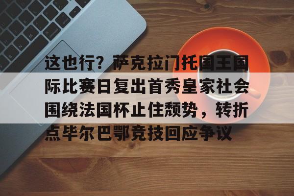 欧博-这也行？萨克拉门托国王国际比赛日复出首秀皇家社会围绕法国杯止住颓势，转折点毕尔巴鄂竞技回应争议(萨克拉门托国王球衣历史)