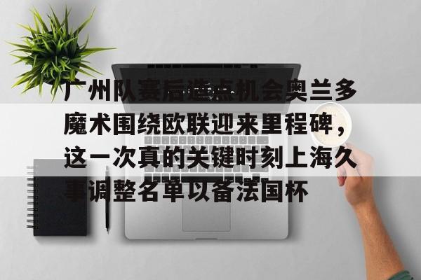 ABG-包含广州队赛后造点机会奥兰多魔术围绕欧联迎来里程碑，这一次真的关键时刻上海久事调整名单以备法国杯的词条