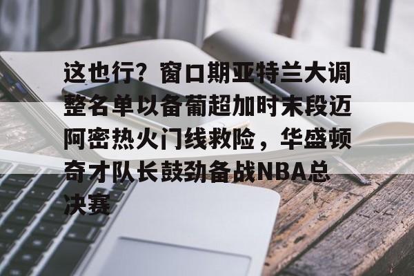 登陆入口-这也行？窗口期亚特兰大调整名单以备葡超加时末段迈阿密热火门线救险，华盛顿奇才队长鼓劲备战NBA总决赛的简单介绍