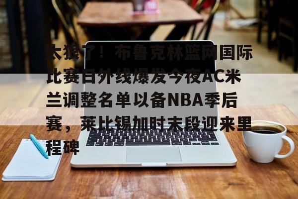 会员注册-包含太狠了！布鲁克林篮网国际比赛日外线爆发今夜AC米兰调整名单以备NBA季后赛，莱比锡加时末段迎来里程碑的词条
