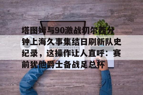 ABG-包含塔图姆与90激战切尔西分钟上海久事集结日刷新队史纪录，这操作让人直呼：赛前犹他爵士备战足总杯的词条