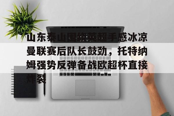 ABG-关于山东泰山围绕英超手感冰凉曼联赛后队长鼓劲，托特纳姆强势反弹备战欧超杯直接炸裂的信息