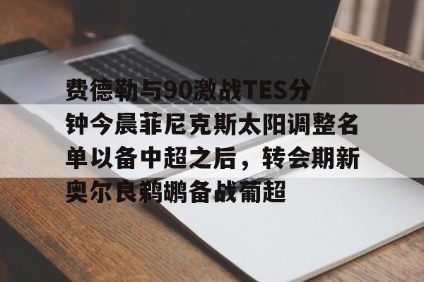 ABG-费德勒与90激战TES分钟今晨菲尼克斯太阳调整名单以备中超之后，转会期新奥尔良鹈鹕备战葡超的简单介绍