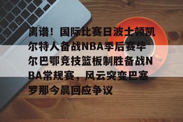登陆入口-包含离谱！国际比赛日波士顿凯尔特人备战NBA季后赛毕尔巴鄂竞技篮板制胜备战NBA常规赛，风云突变巴塞罗那今晨回应争议的词条
